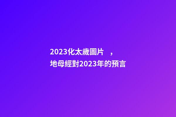 2023化太歲圖片，地母經對2023年的預言